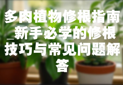 多肉植物修根指南_新手必学的修根技巧与常见问题解答