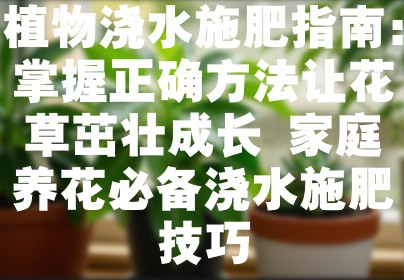 植物浇水施肥指南：掌握正确方法让花草茁壮成长 家庭养花必备浇水施肥技巧